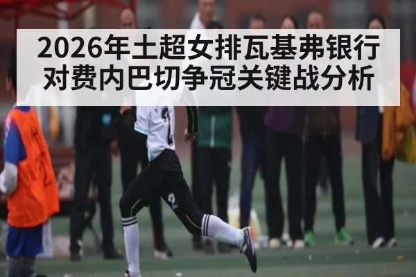 2026年土超女排瓦基弗银行对费内巴切争冠关键战分析