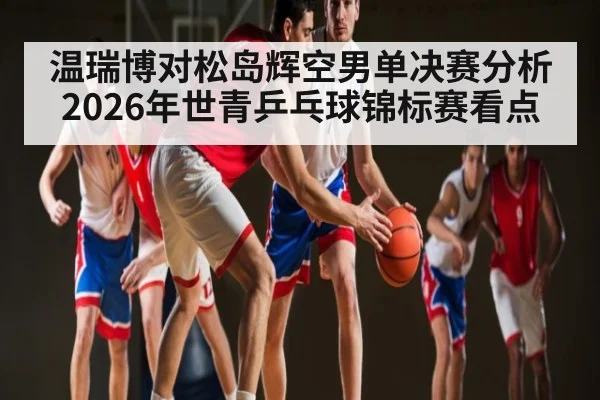 温瑞博对松岛辉空男单决赛分析2026年世青乒乓球锦标赛看点