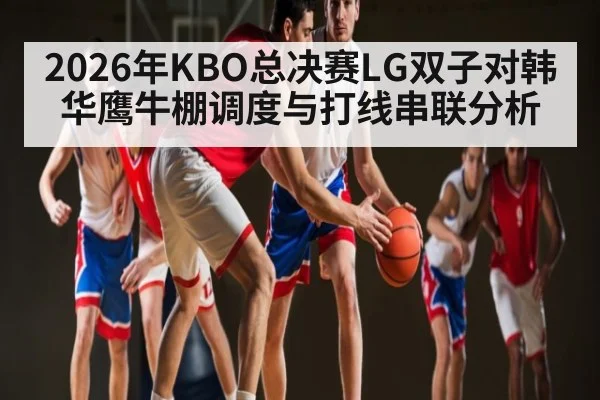 2026年KBO总决赛LG双子对韩华鹰牛棚调度与打线串联分析